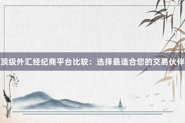 顶级外汇经纪商平台比较：选择最适合您的交易伙伴