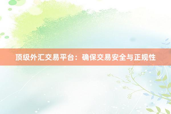 顶级外汇交易平台：确保交易安全与正规性
