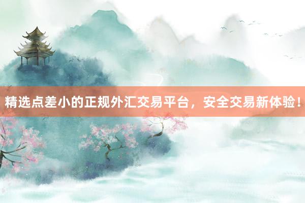精选点差小的正规外汇交易平台，安全交易新体验！
