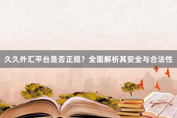 久久外汇平台是否正规？全面解析其安全与合法性