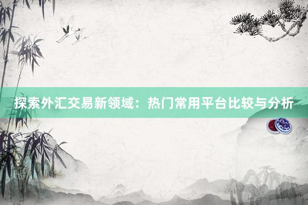 探索外汇交易新领域：热门常用平台比较与分析