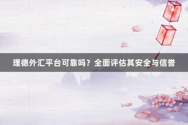 理德外汇平台可靠吗？全面评估其安全与信誉