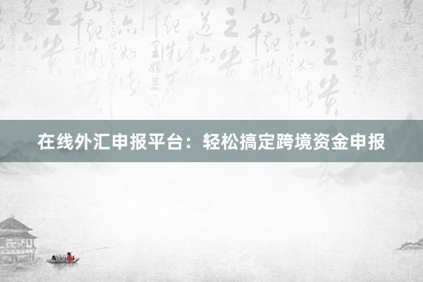 在线外汇申报平台：轻松搞定跨境资金申报