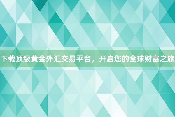 下载顶级黄金外汇交易平台，开启您的全球财富之旅