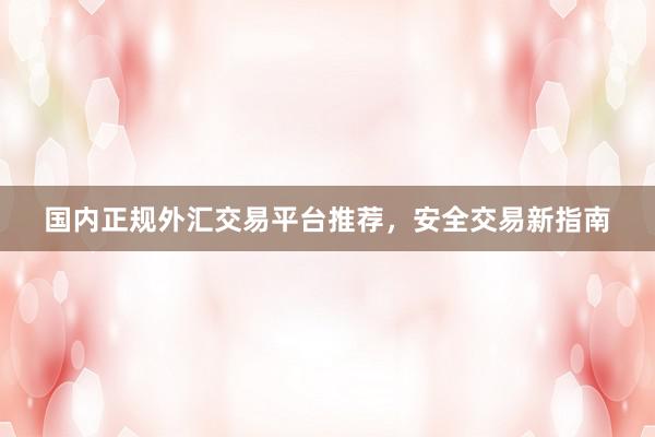 国内正规外汇交易平台推荐，安全交易新指南