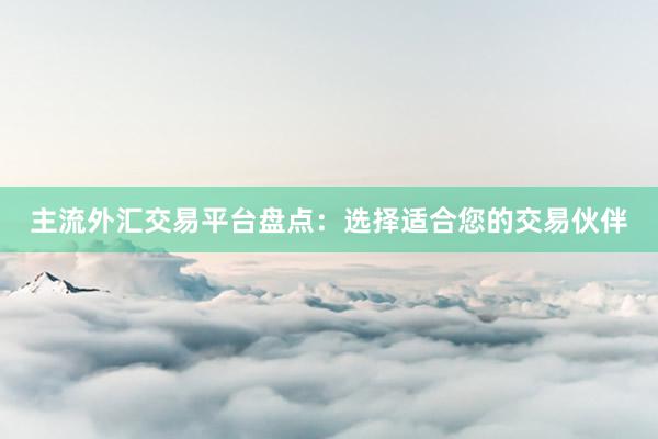 主流外汇交易平台盘点：选择适合您的交易伙伴
