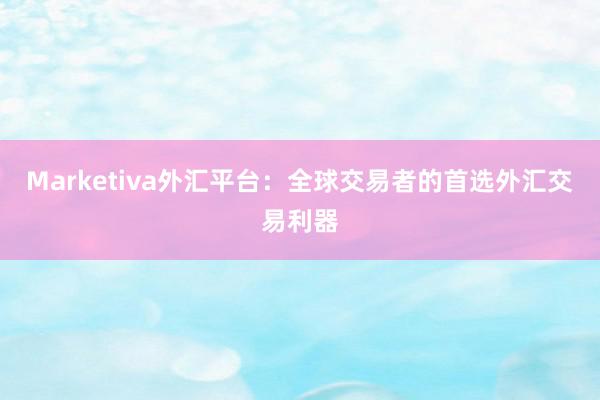 Marketiva外汇平台：全球交易者的首选外汇交易利器