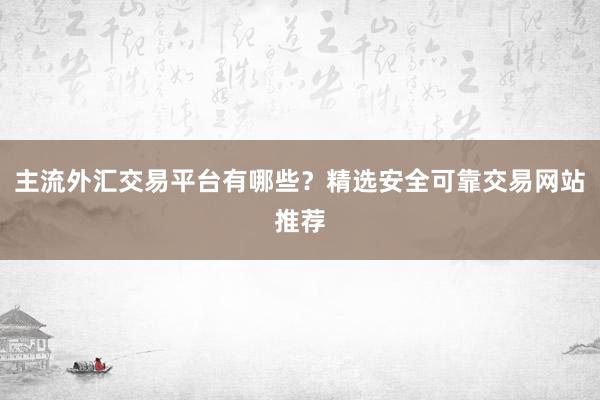 主流外汇交易平台有哪些？精选安全可靠交易网站推荐