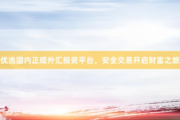 优选国内正规外汇投资平台，安全交易开启财富之旅