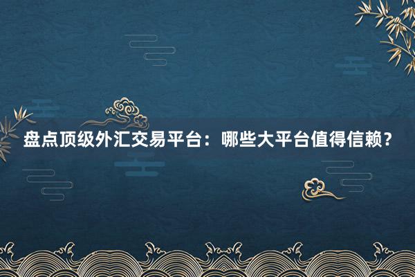 盘点顶级外汇交易平台：哪些大平台值得信赖？