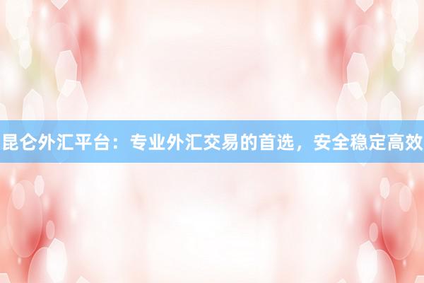 昆仑外汇平台：专业外汇交易的首选，安全稳定高效