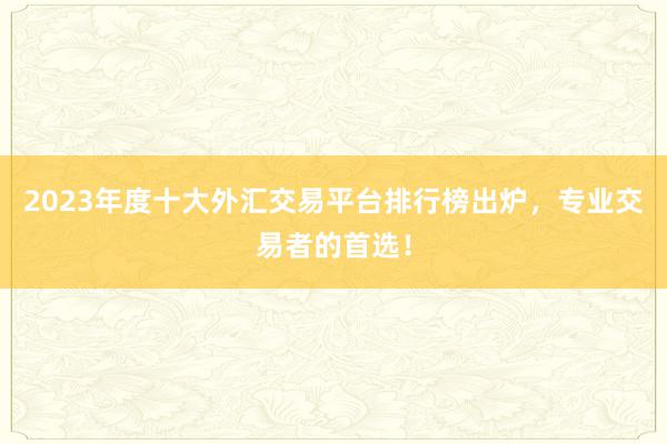 2023年度十大外汇交易平台排行榜出炉，专业交易者的首选！