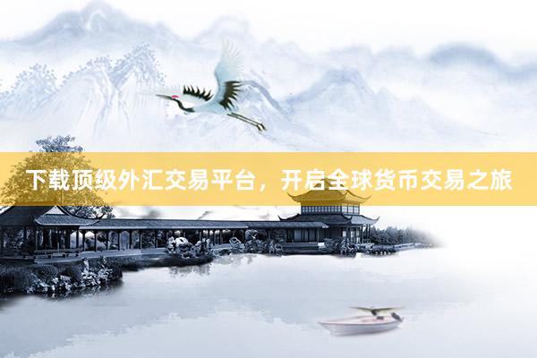 下载顶级外汇交易平台，开启全球货币交易之旅