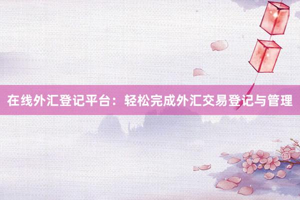 在线外汇登记平台：轻松完成外汇交易登记与管理