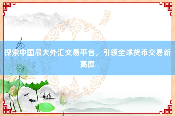 探索中国最大外汇交易平台，引领全球货币交易新高度