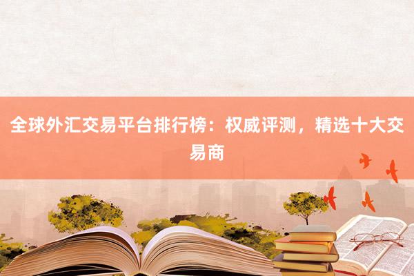 全球外汇交易平台排行榜：权威评测，精选十大交易商