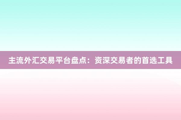主流外汇交易平台盘点：资深交易者的首选工具
