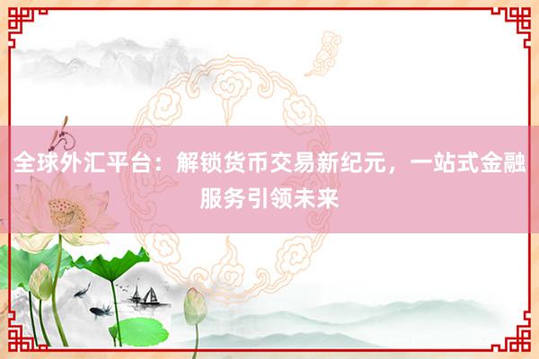 全球外汇平台：解锁货币交易新纪元，一站式金融服务引领未来