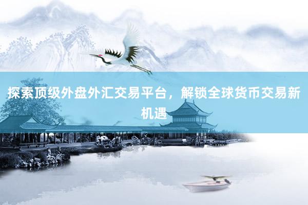 探索顶级外盘外汇交易平台，解锁全球货币交易新机遇