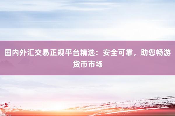 国内外汇交易正规平台精选：安全可靠，助您畅游货币市场