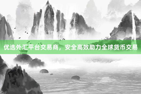 优选外汇平台交易商，安全高效助力全球货币交易