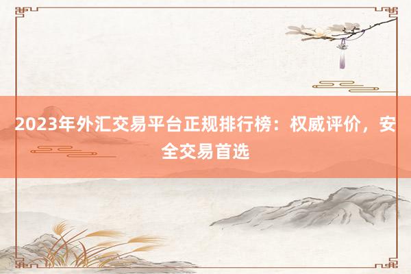 2023年外汇交易平台正规排行榜：权威评价，安全交易首选