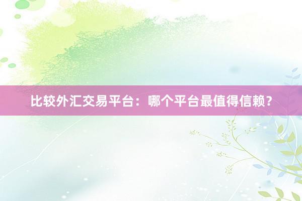 比较外汇交易平台：哪个平台最值得信赖？