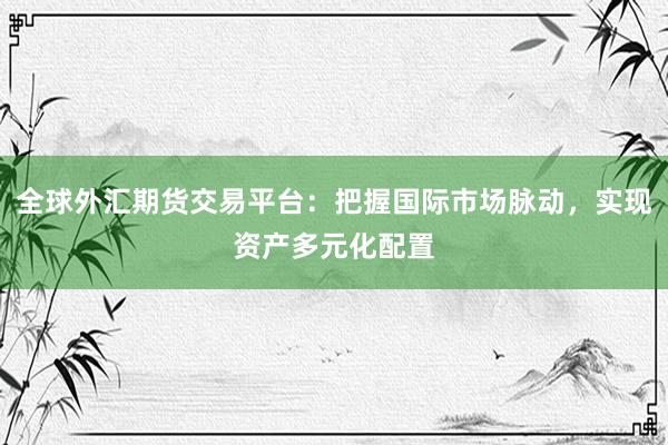 全球外汇期货交易平台：把握国际市场脉动，实现资产多元化配置