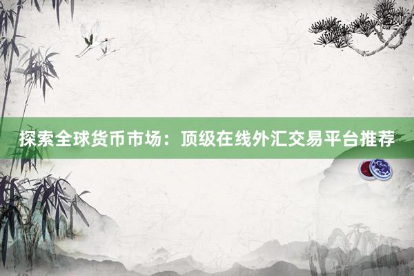 探索全球货币市场：顶级在线外汇交易平台推荐