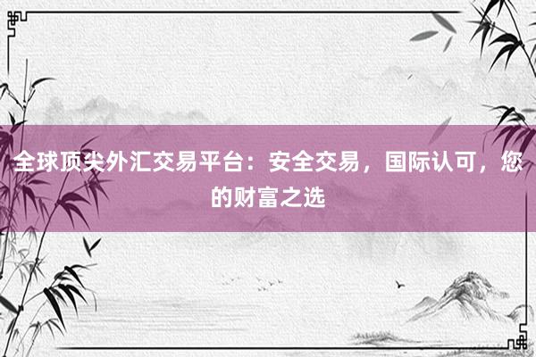 全球顶尖外汇交易平台：安全交易，国际认可，您的财富之选