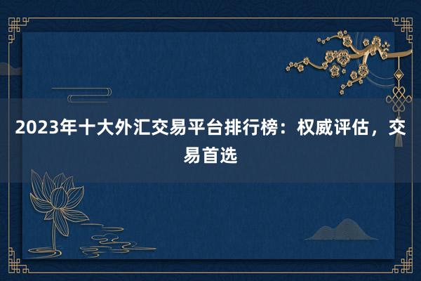 2023年十大外汇交易平台排行榜：权威评估，交易首选