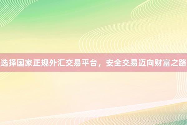 选择国家正规外汇交易平台，安全交易迈向财富之路