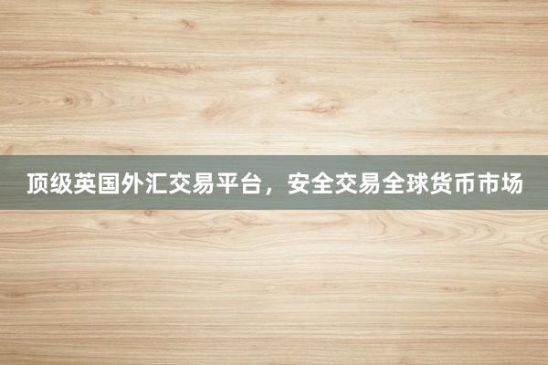 顶级英国外汇交易平台，安全交易全球货币市场