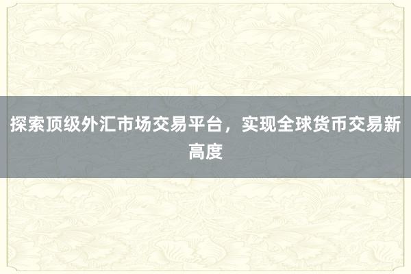 探索顶级外汇市场交易平台，实现全球货币交易新高度